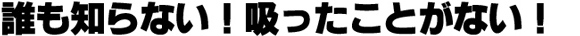 誰も知らない!吸ったことがない!