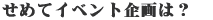せめてイベント企画は?